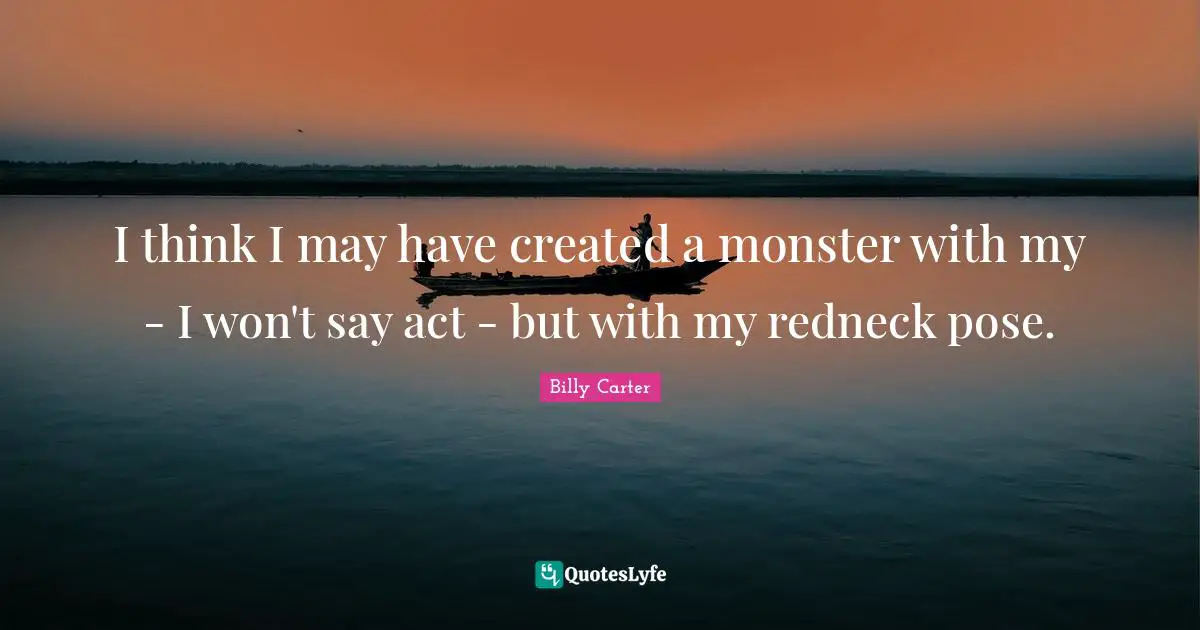 I think I may have created a monster with my - I won't say act - but with my redneck pose.