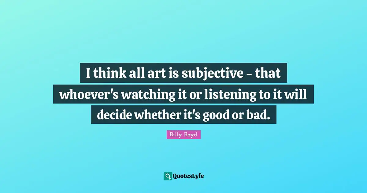 I think all art is subjective - that whoever's watching it or listening to it will decide whether it's good or bad.