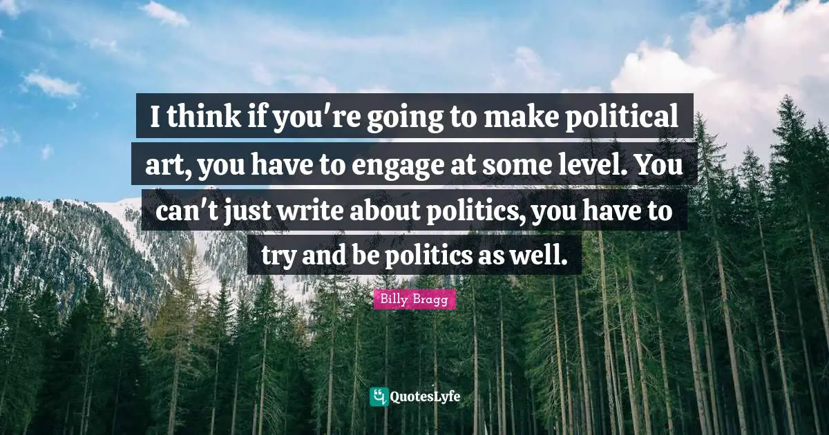 I think if you're going to make political art, you have to engage at some level. You can't just write about politics, you have to try and be politics as well.
