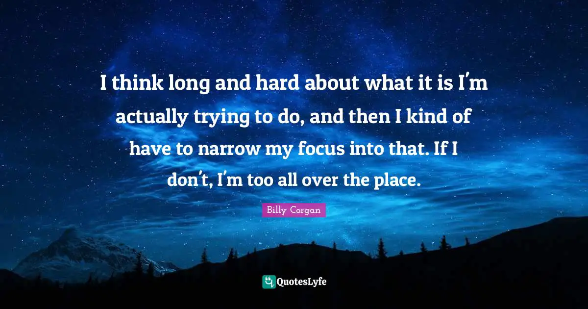 I think long and hard about what it is I'm actually trying to do, and then I kind of have to narrow my focus into that. If I don't, I'm too all over the place.