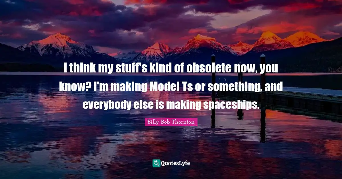 Billy Bob Thornton Quotes: "I think my stuff's kind of obsolete now, you know? I'm making Model Ts or something, and everybody else is making spaceships."