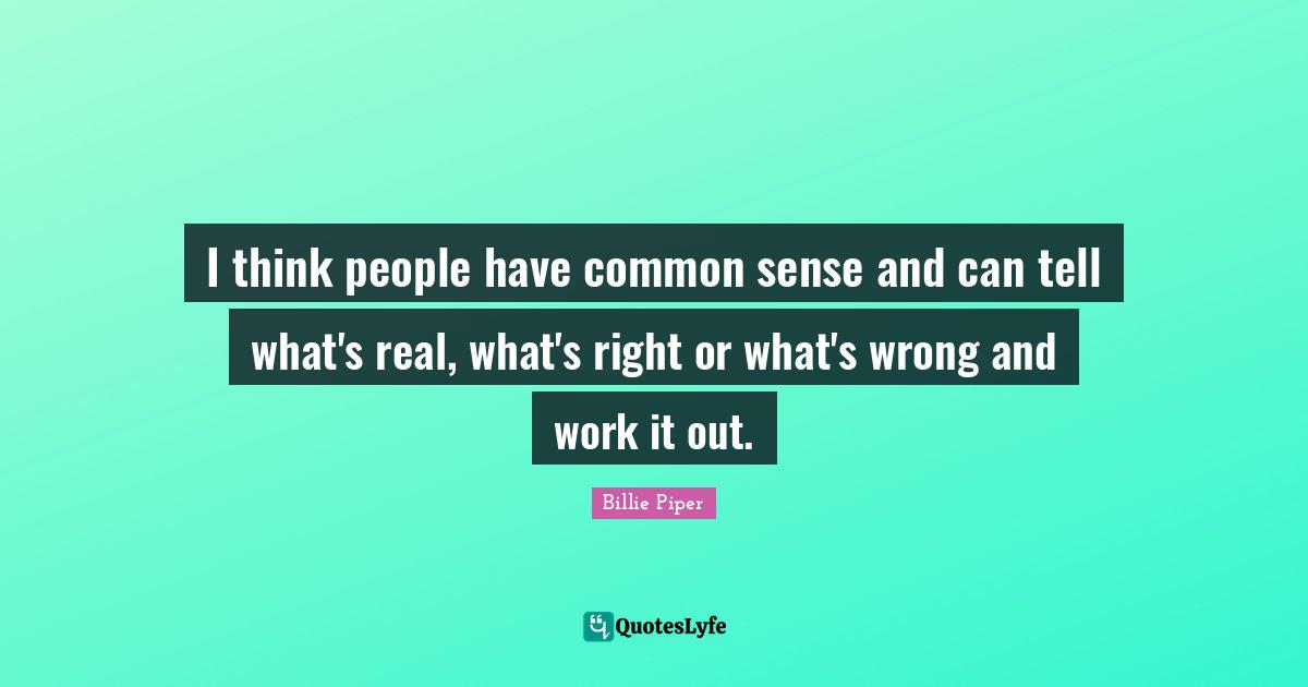 I think people have common sense and can tell what's real, what's right or what's wrong and work it out.