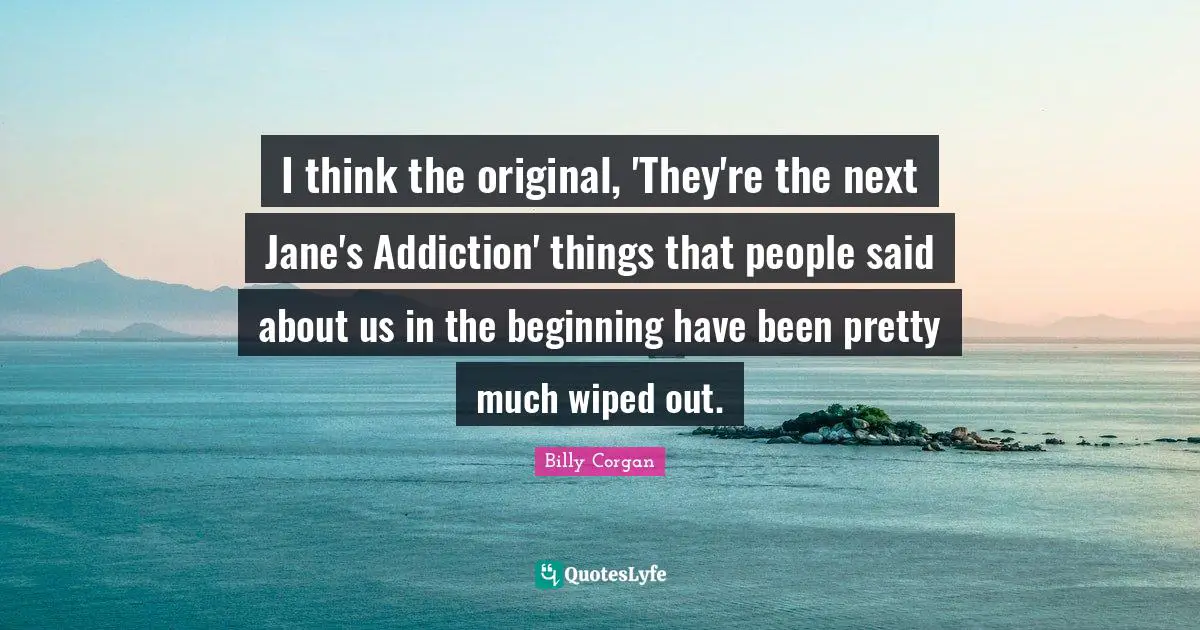 I think the original, 'They're the next Jane's Addiction' things that people said about us in the beginning have been pretty much wiped out.