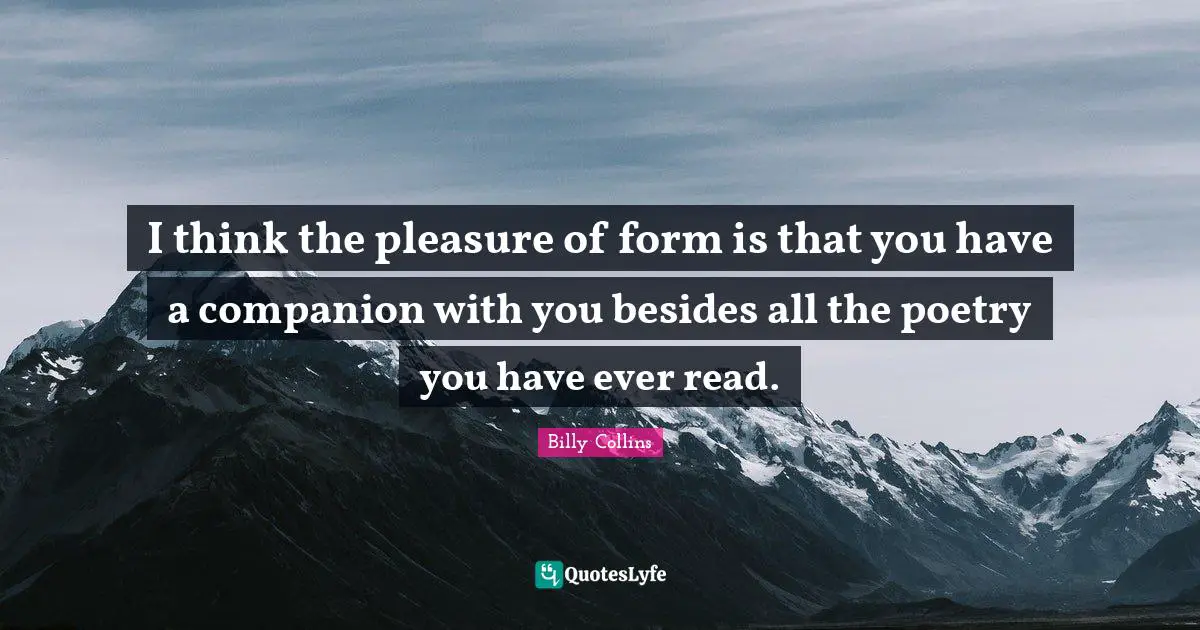 I think the pleasure of form is that you have a companion with you besides all the poetry you have ever read.