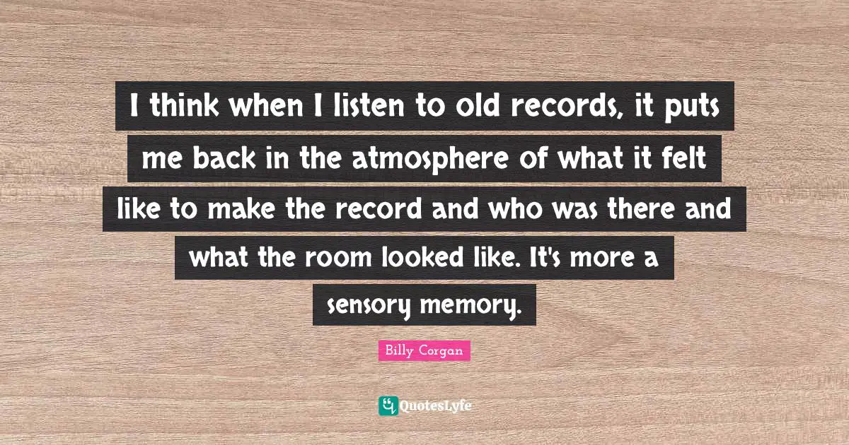 I think when I listen to old records, it puts me back in the atmosphere of what it felt like to make the record and who was there and what the room looked like. It's more a sensory memory.