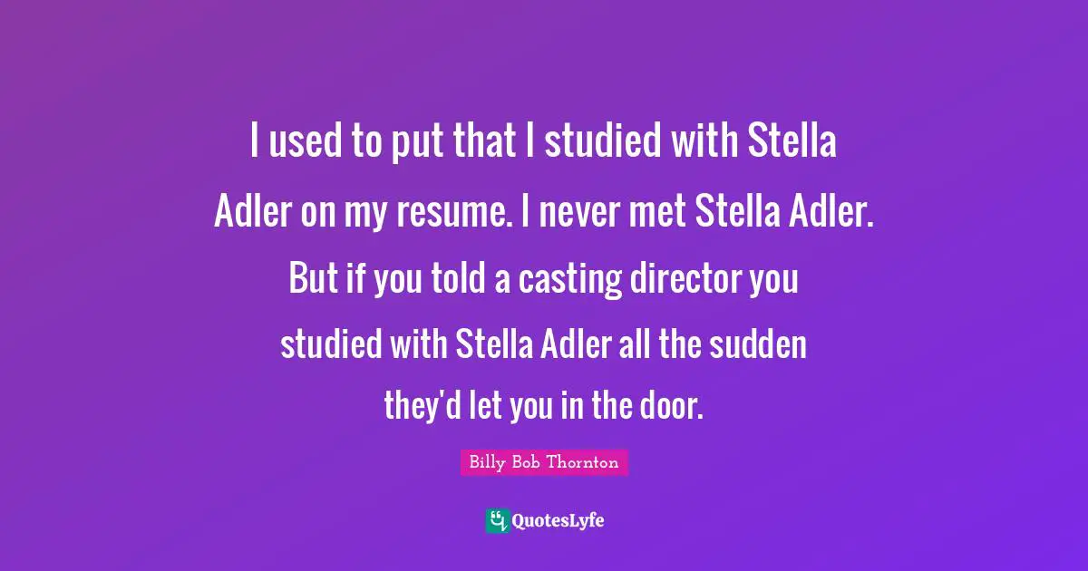 I used to put that I studied with Stella Adler on my resume. I never met Stella Adler. But if you told a casting director you studied with Stella Adler all the sudden they'd let you in the door.