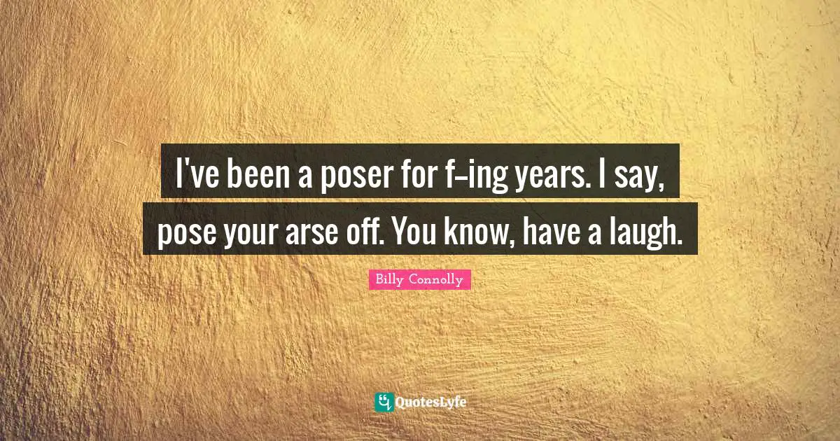 I've been a poser for f--ing years. I say, pose your arse off. You know, have a laugh.