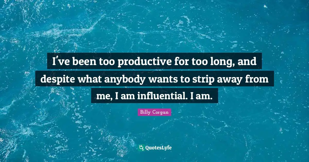 I've been too productive for too long, and despite what anybody wants to strip away from me, I am influential. I am.