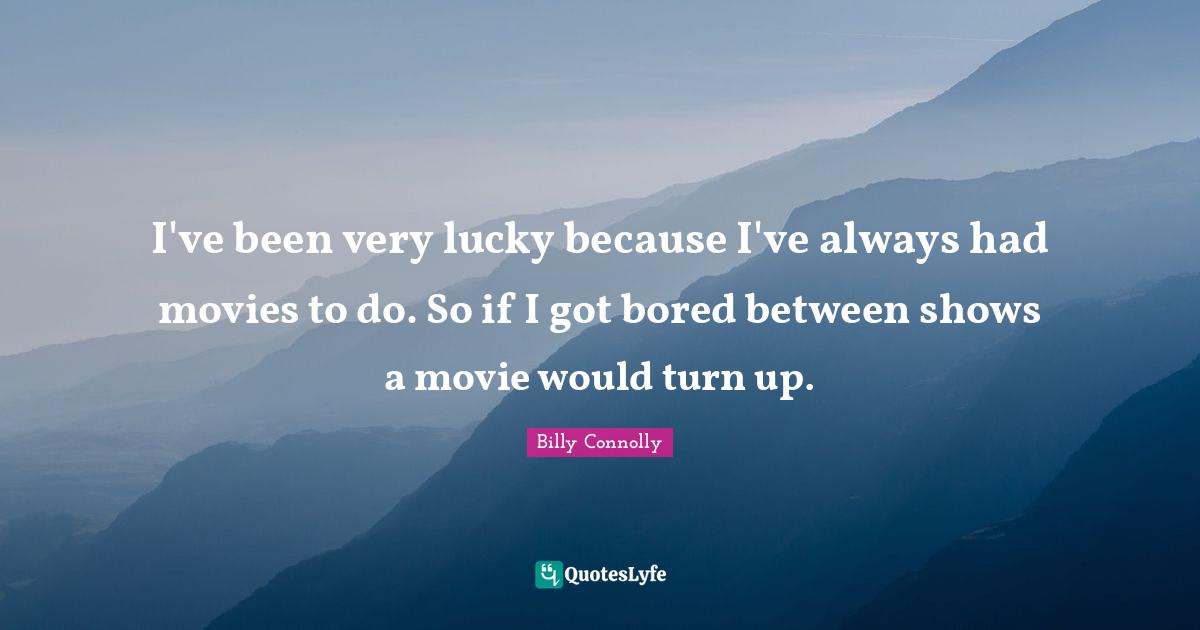 I've been very lucky because I've always had movies to do. So if I got bored between shows a movie would turn up.