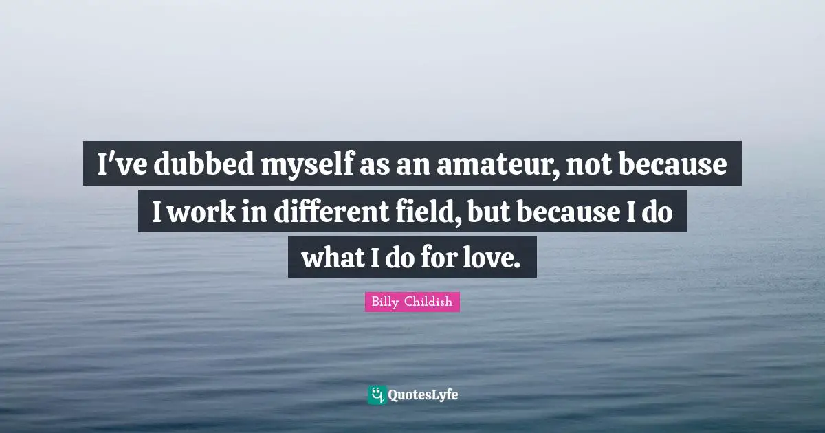 I've dubbed myself as an amateur, not because I work in different field, but because I do what I do for love.