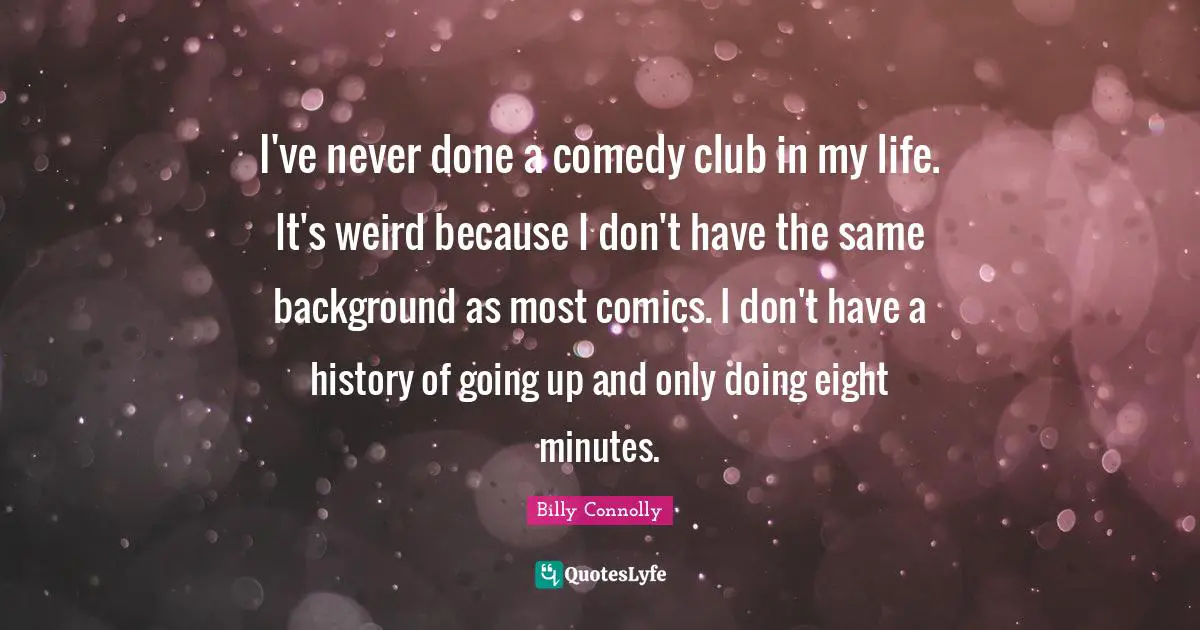 I've never done a comedy club in my life. It's weird because I don't have the same background as most comics. I don't have a history of going up and only doing eight minutes.