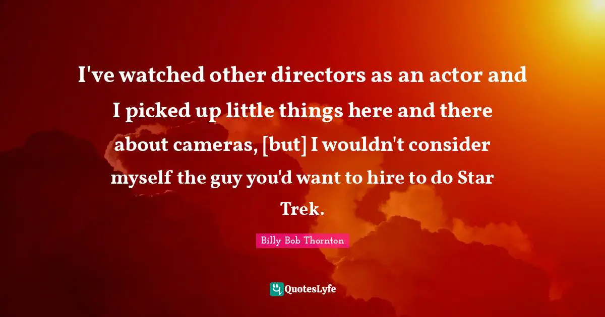 I've watched other directors as an actor and I picked up little things here and there about cameras, [but] I wouldn't consider myself the guy you'd want to hire to do Star Trek.
