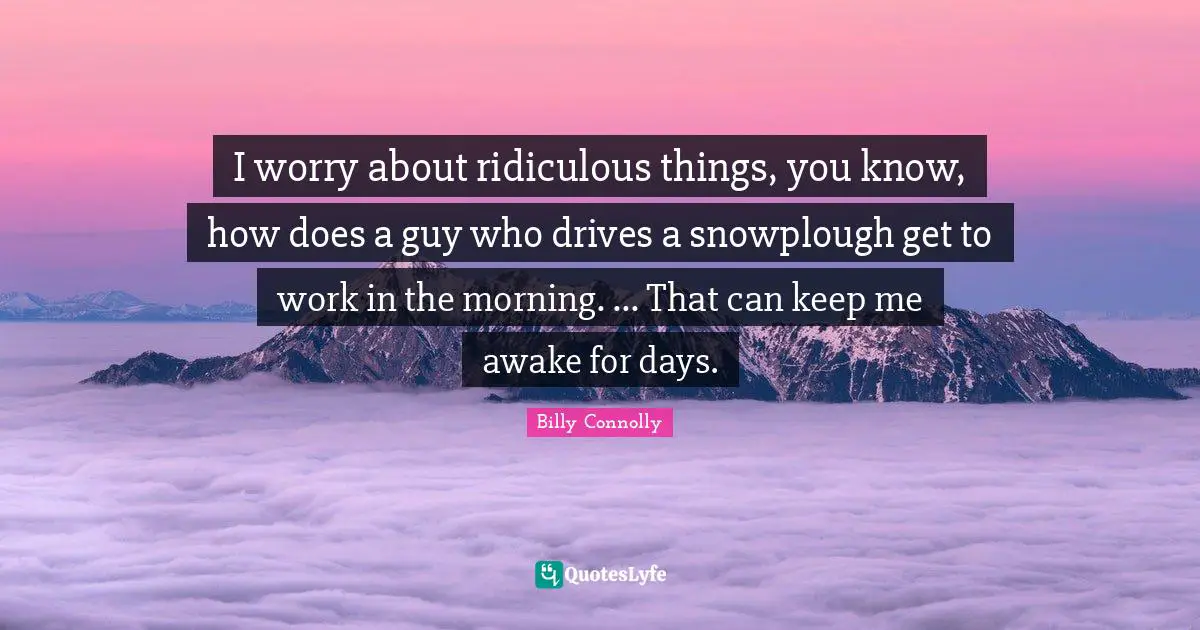 I worry about ridiculous things, you know, how does a guy who drives a snowplough get to work in the morning. ... That can keep me awake for days.