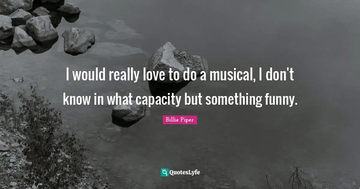 I would really love to do a musical, I don't know in what capacity but something funny.