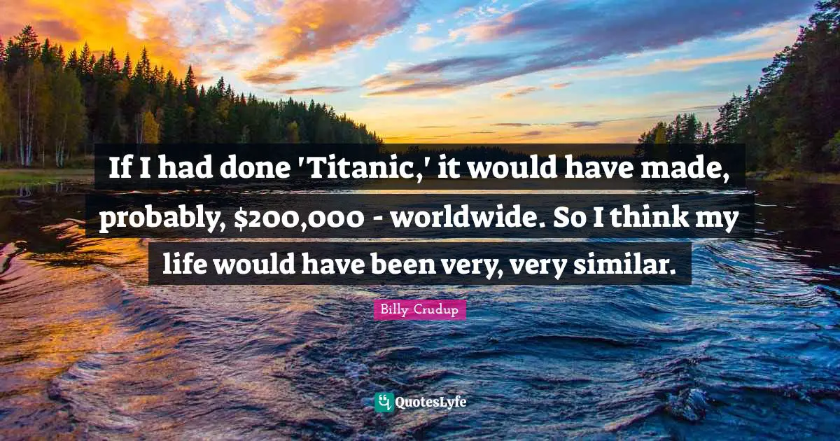 If I had done 'Titanic,' it would have made, probably, $200,000 - worldwide. So I think my life would have been very, very similar.