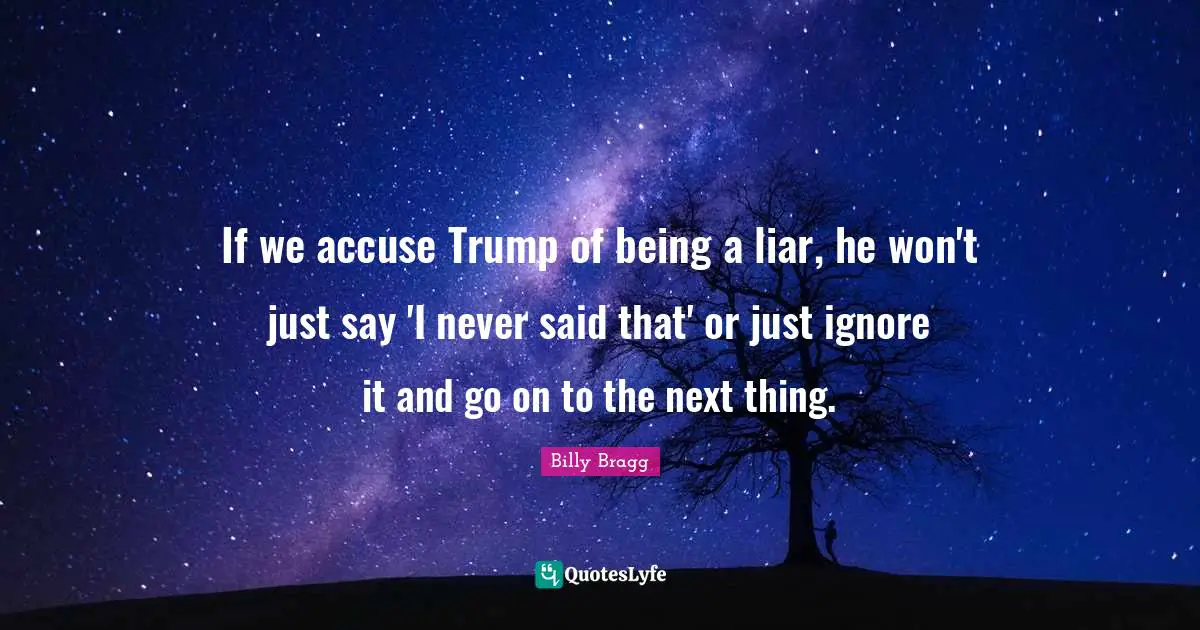 If we accuse Trump of being a liar, he won't just say 'I never said that' or just ignore it and go on to the next thing.