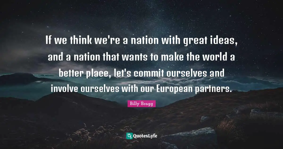 If we think we're a nation with great ideas, and a nation that wants to make the world a better place, let's commit ourselves and involve ourselves with our European partners.