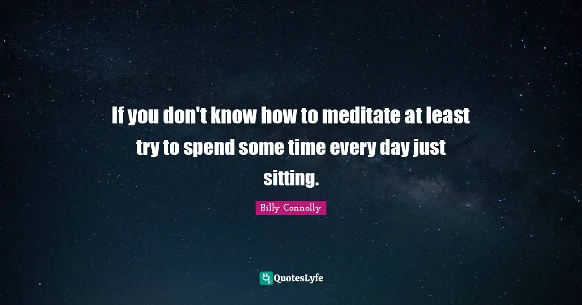 If you don't know how to meditate at least try to spend some time every day just sitting.