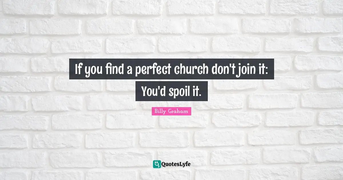 If you find a perfect church don't join it: You'd spoil it.
