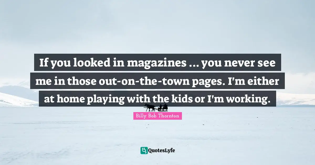 If you looked in magazines ... you never see me in those out-on-the-town pages. I'm either at home playing with the kids or I'm working.
