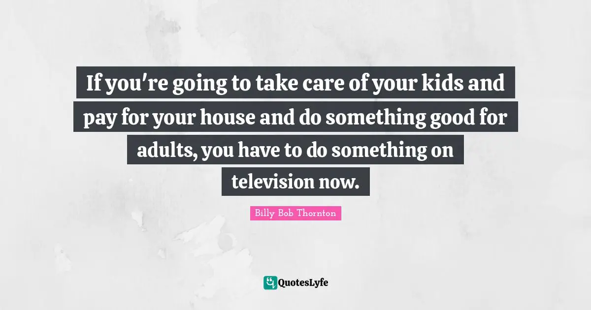 If you're going to take care of your kids and pay for your house and do something good for adults, you have to do something on television now.