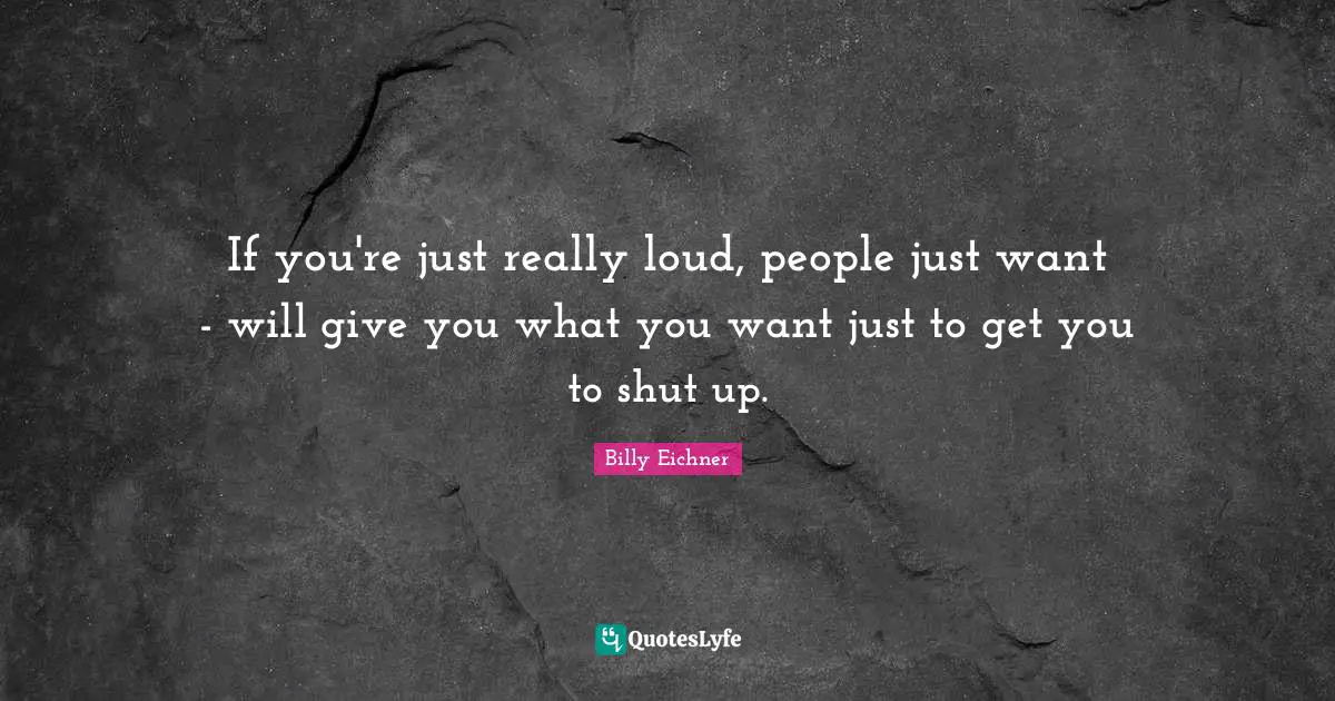If you're just really loud, people just want - will give you what you want just to get you to shut up.