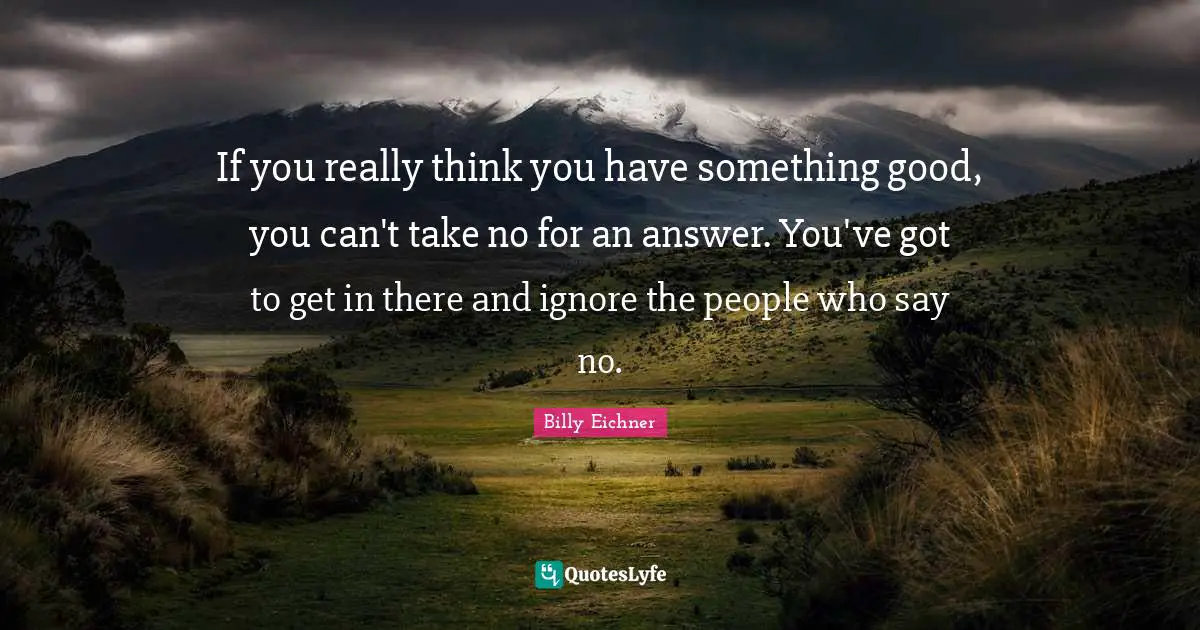 If you really think you have something good, you can't take no for an answer. You've got to get in there and ignore the people who say no.