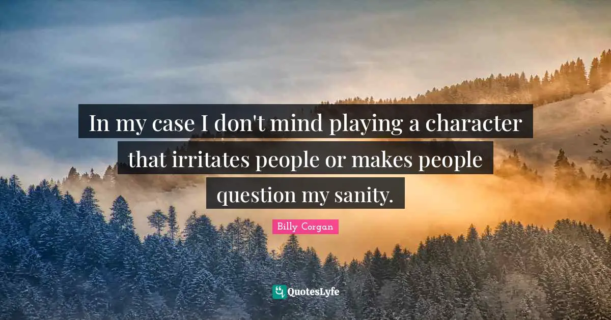 In my case I don't mind playing a character that irritates people or makes people question my sanity.