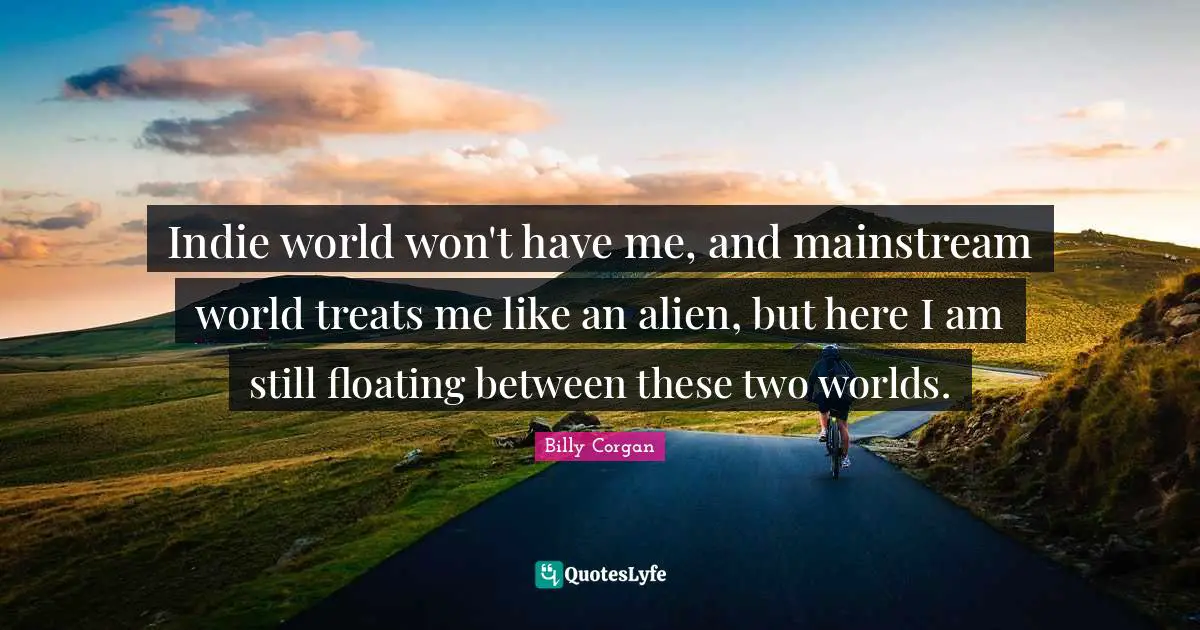 Indie world won't have me, and mainstream world treats me like an alien, but here I am still floating between these two worlds.