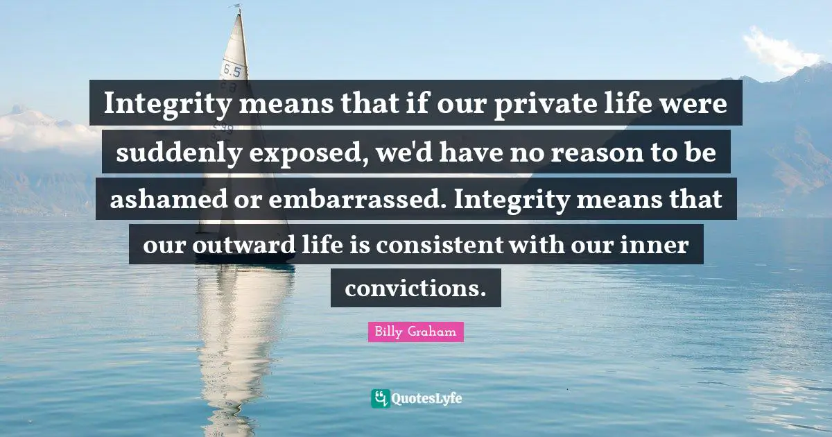 Be Consistent Quotes: "Integrity means that if our private life were suddenly exposed, we'd have no reason to be ashamed or embarrassed. Integrity means that our outward life is consistent with our inner convictions."