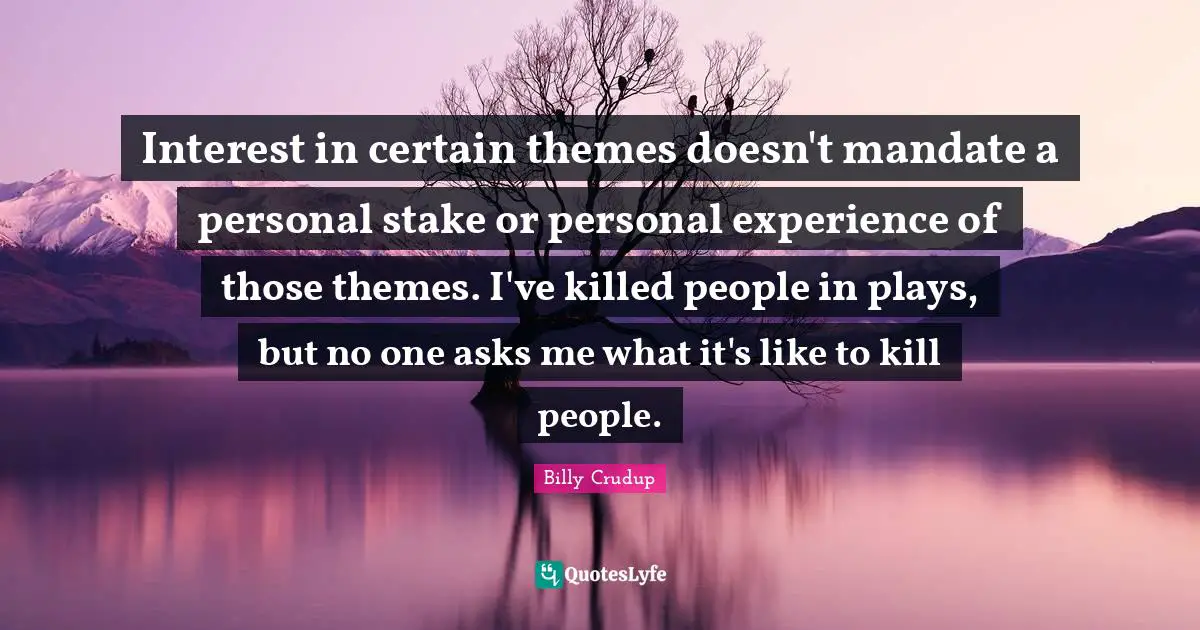 Interest in certain themes doesn't mandate a personal stake or personal experience of those themes. I've killed people in plays, but no one asks me what it's like to kill people.