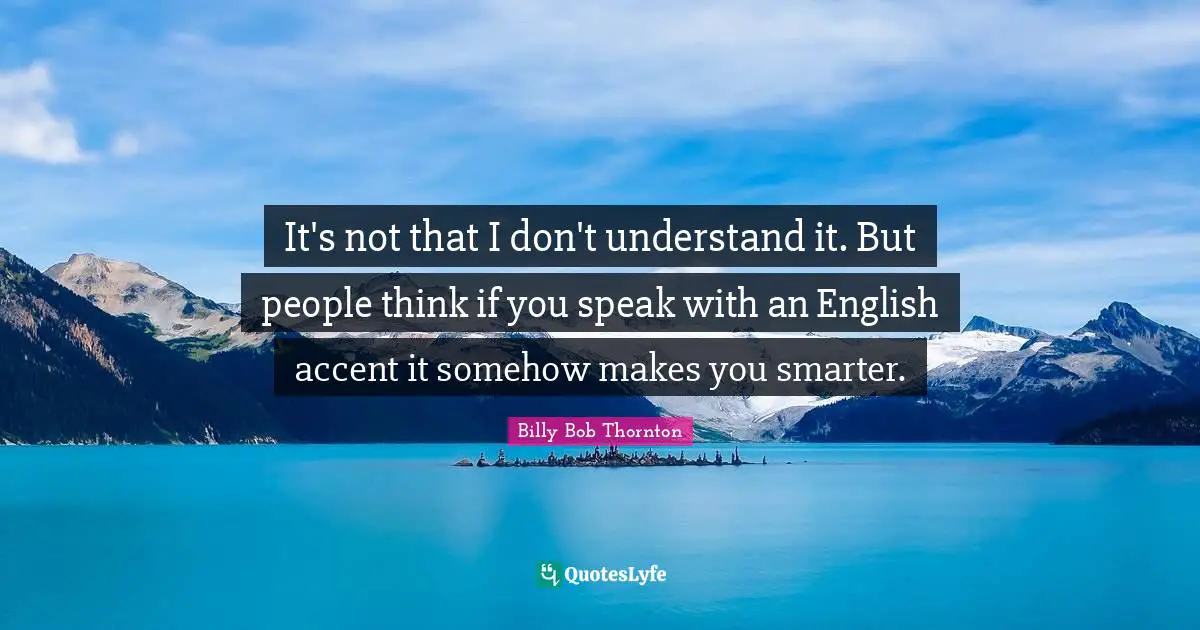 It's not that I don't understand it. But people think if you speak with an English accent it somehow makes you smarter.