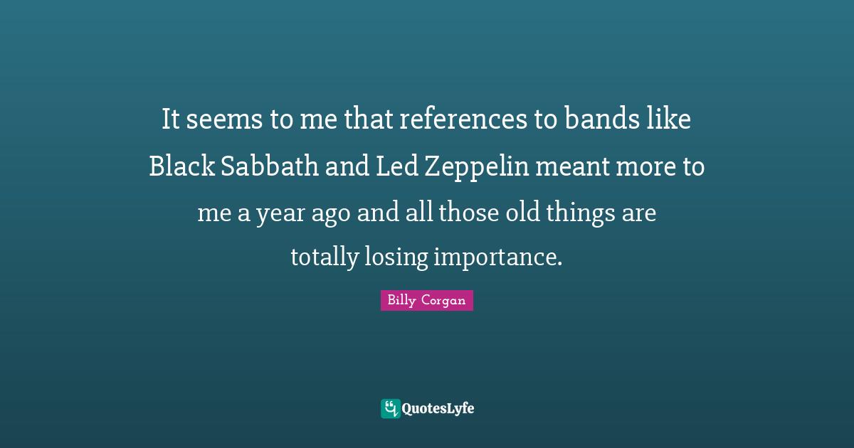 It seems to me that references to bands like Black Sabbath and Led Zeppelin meant more to me a year ago and all those old things are totally losing importance.