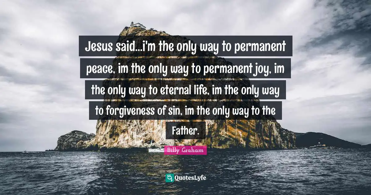 Jesus said...i'm the only way to permanent peace, im the only way to permanent joy, im the only way to eternal life, im the only way to forgiveness of sin, im the only way to the Father.
