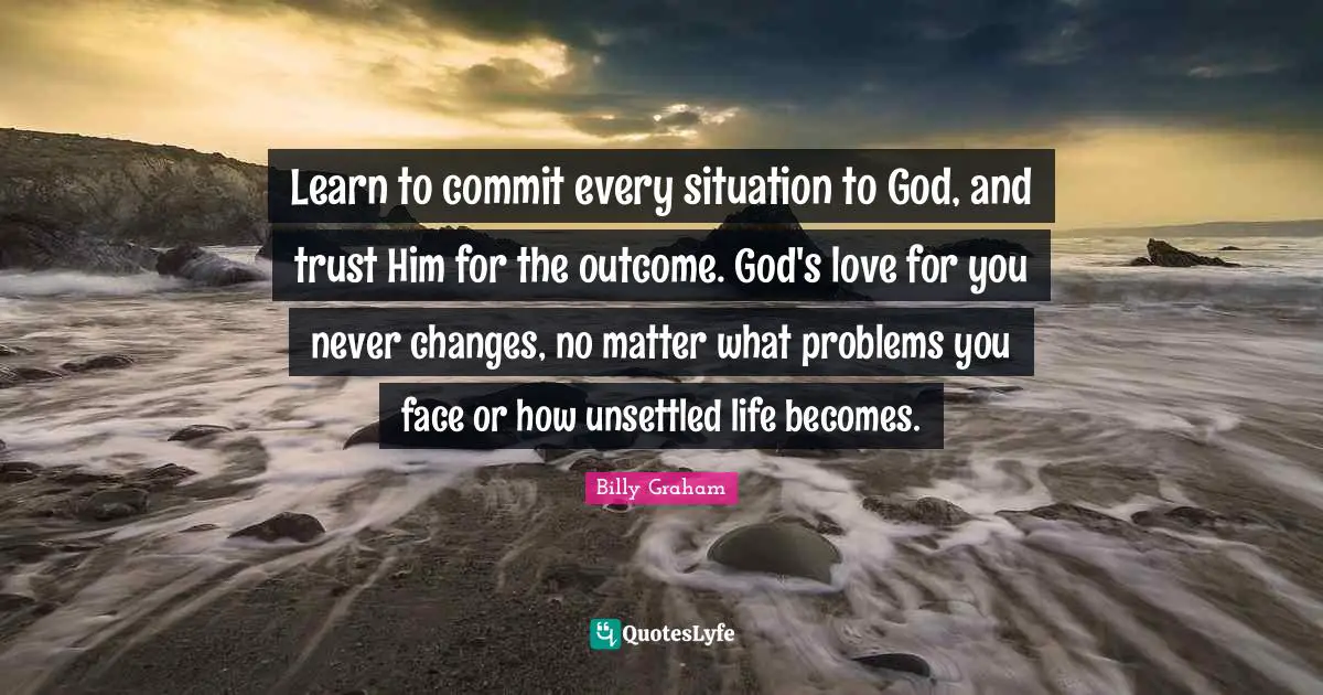 Billy Graham Quotes: Learn to commit every situation to God, and trust Him for the outcome. God's love for you never changes, no matter what problems you face or how unsettled life becomes.