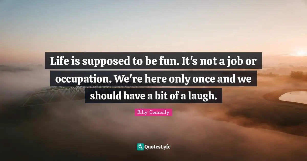 Life is supposed to be fun. It's not a job or occupation. We're here only once and we should have a bit of a laugh.