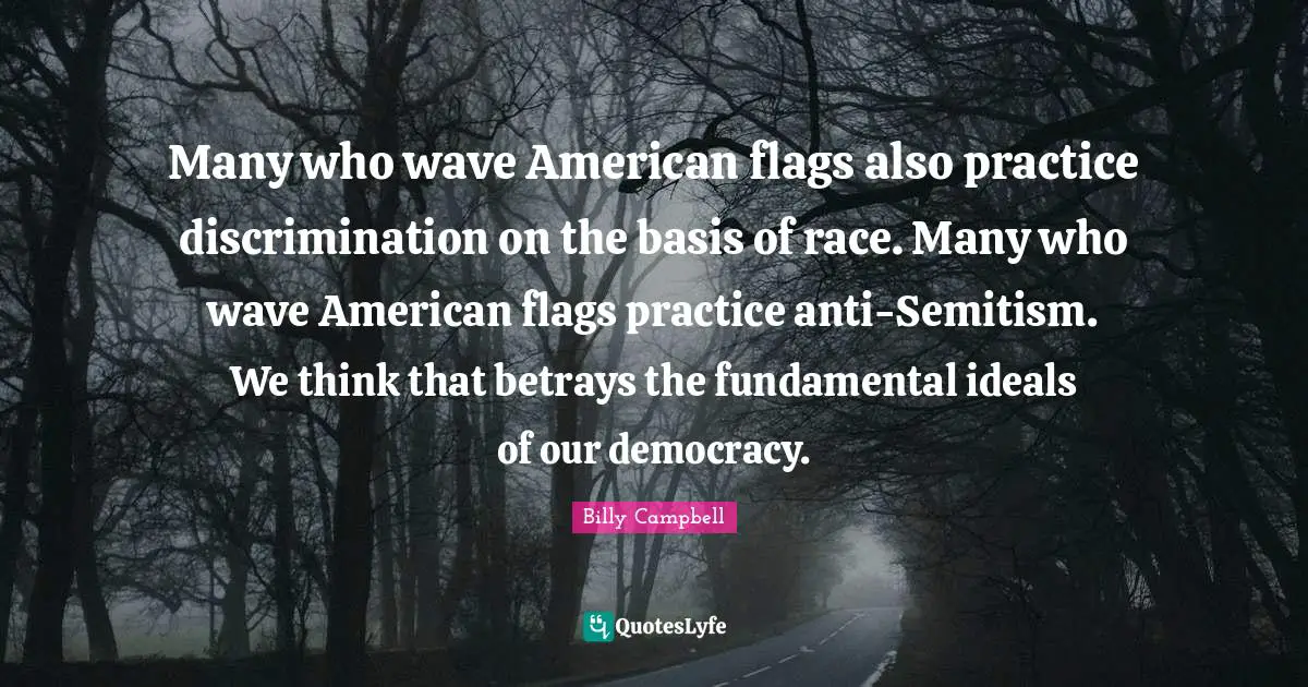 Many who wave American flags also practice discrimination on the basis of race. Many who wave American flags practice anti-Semitism. We think that betrays the fundamental ideals of our democracy.