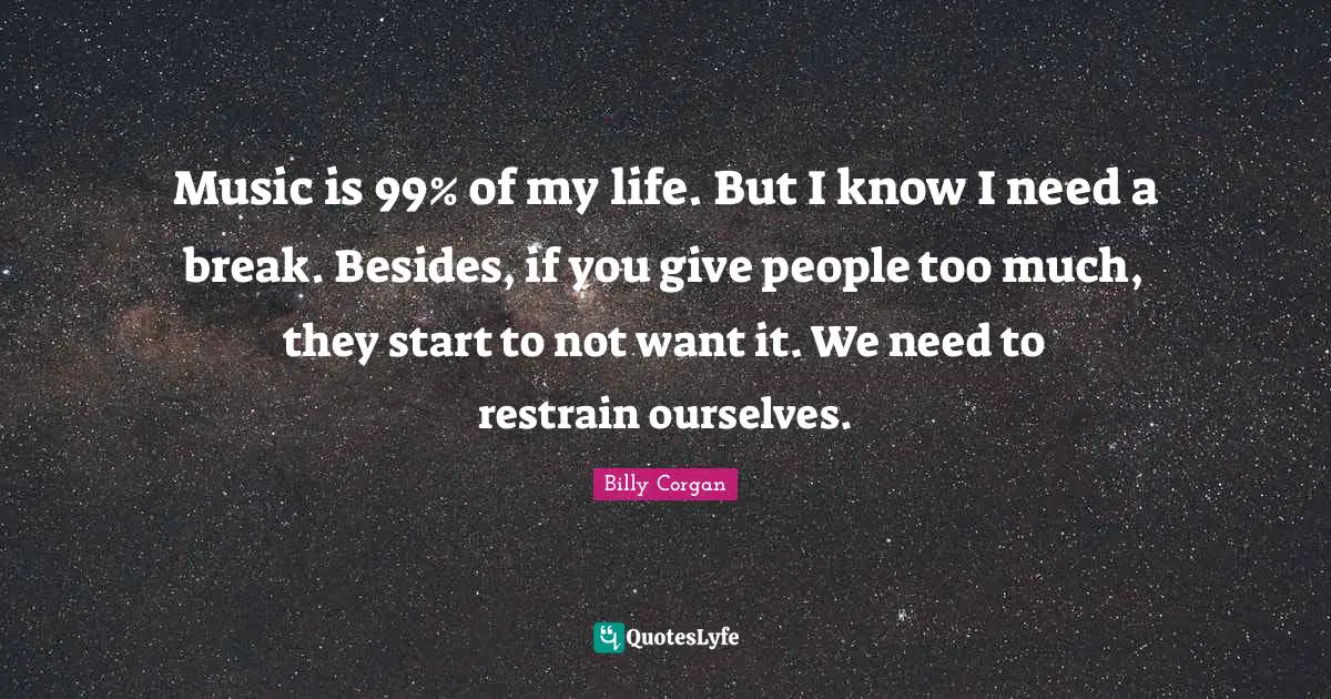 Music is 99% of my life. But I know I need a break. Besides, if you give people too much, they start to not want it. We need to restrain ourselves.