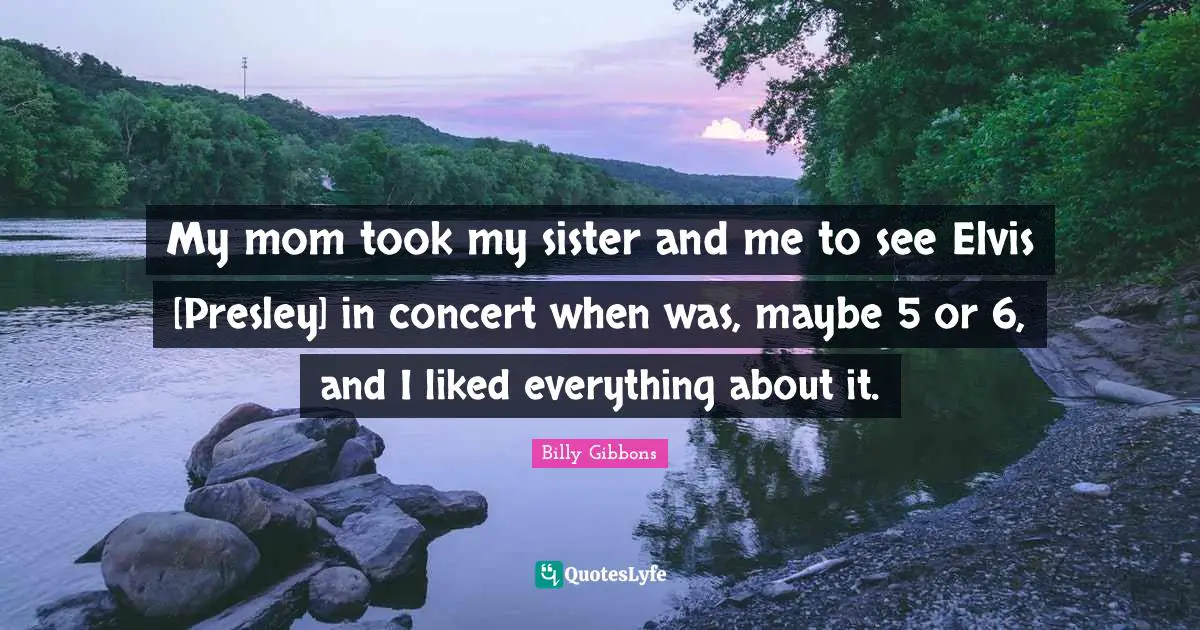 My mom took my sister and me to see Elvis [Presley] in concert when was, maybe 5 or 6, and I liked everything about it.