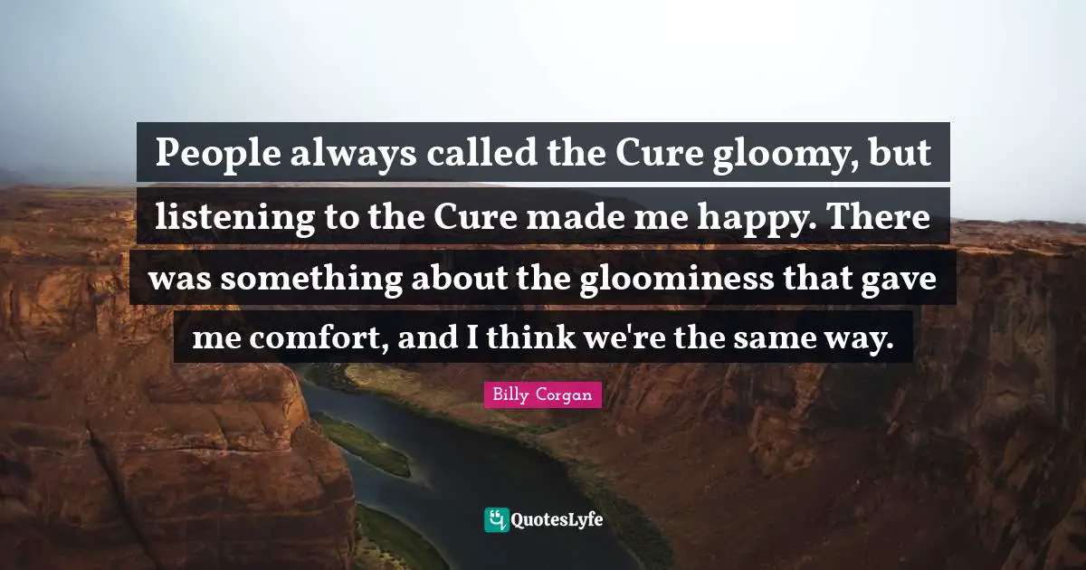 People always called the Cure gloomy, but listening to the Cure made me happy. There was something about the gloominess that gave me comfort, and I think we're the same way.