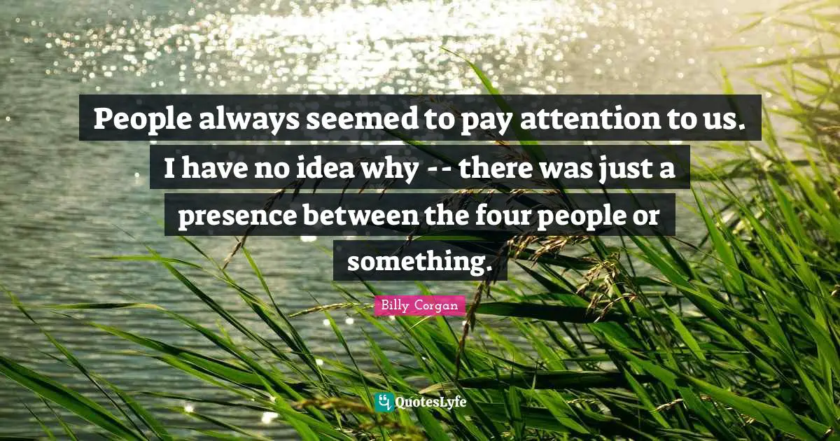 People always seemed to pay attention to us. I have no idea why -- there was just a presence between the four people or something.