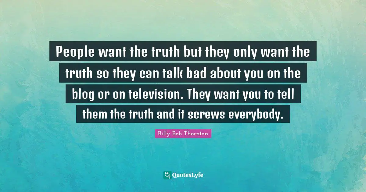 People want the truth but they only want the truth so they can talk bad about you on the blog or on television. They want you to tell them the truth and it screws everybody.