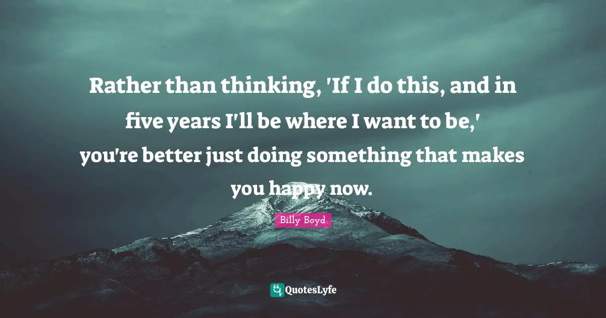 Rather than thinking, 'If I do this, and in five years I'll be where I want to be,' you're better just doing something that makes you happy now.