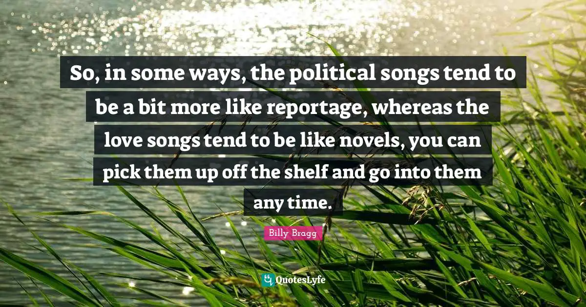 So, in some ways, the political songs tend to be a bit more like reportage, whereas the love songs tend to be like novels, you can pick them up off the shelf and go into them any time.