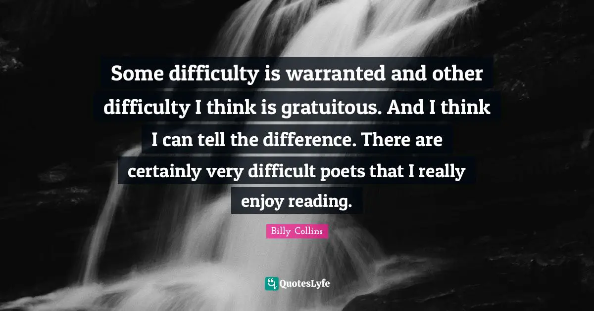 Some difficulty is warranted and other difficulty I think is gratuitous. And I think I can tell the difference. There are certainly very difficult poets that I really enjoy reading.