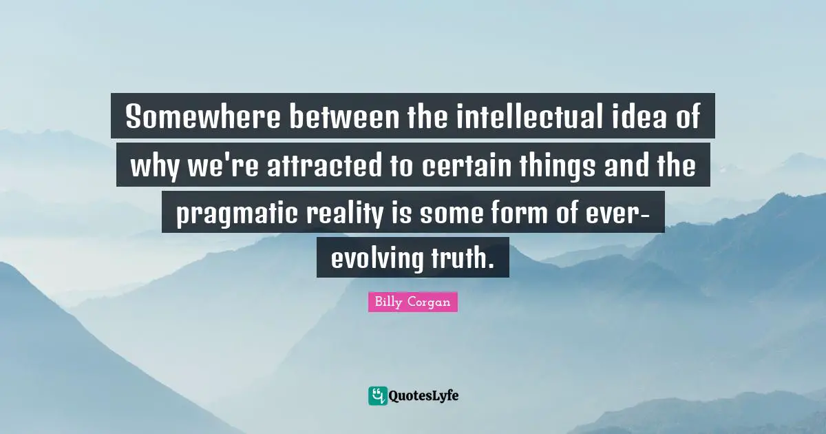 Somewhere between the intellectual idea of why we're attracted to certain things and the pragmatic reality is some form of ever-evolving truth.