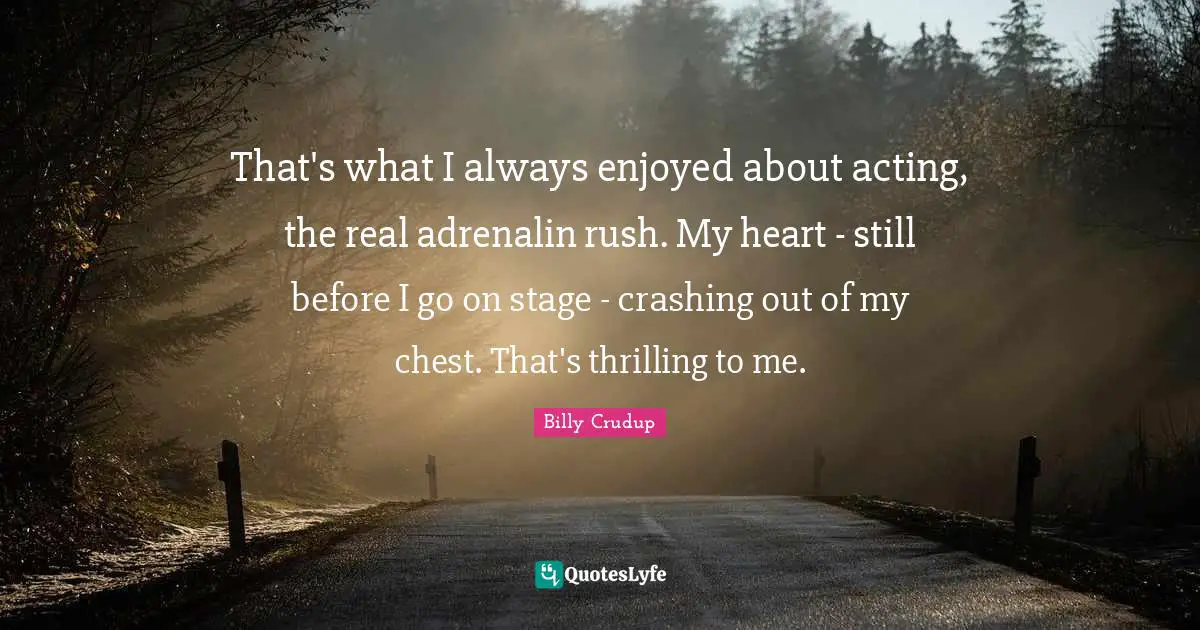 That's what I always enjoyed about acting, the real adrenalin rush. My heart - still before I go on stage - crashing out of my chest. That's thrilling to me.