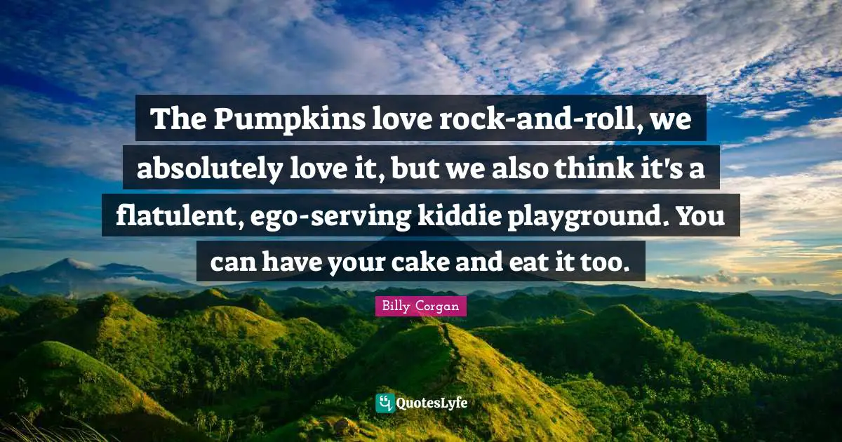 The Pumpkins love rock-and-roll, we absolutely love it, but we also think it's a flatulent, ego-serving kiddie playground. You can have your cake and eat it too.