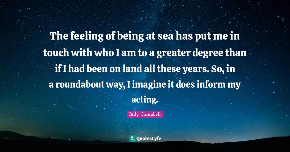 The feeling of being at sea has put me in touch with who I am to a greater degree than if I had been on land all these years. So, in a roundabout way, I imagine it does inform my acting.