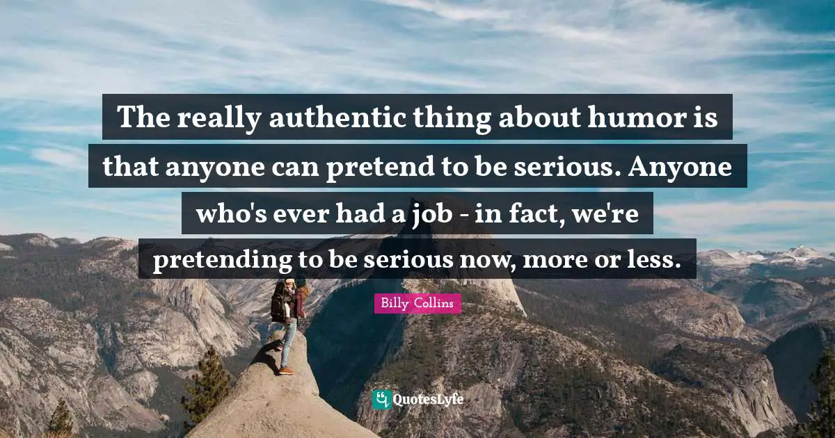 The really authentic thing about humor is that anyone can pretend to be serious. Anyone who's ever had a job - in fact, we're pretending to be serious now, more or less.